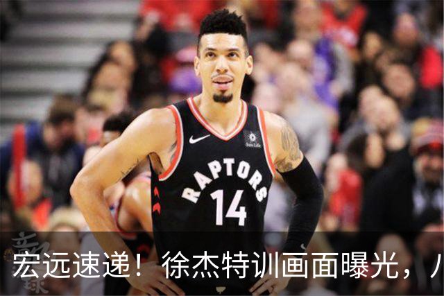 宏远速递！徐杰特训画面曝光，八冠功勋转投同曦，杜锋或签四年长约